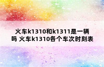 火车k1310和k1311是一辆吗 火车k1310各个车次时刻表